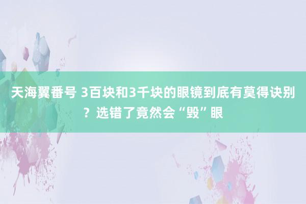 天海翼番号 3百块和3千块的眼镜到底有莫得诀别？选错了竟然会“毁”眼