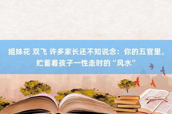 姐妹花 双飞 许多家长还不知说念：你的五官里，贮蓄着孩子一性走时的“风水”