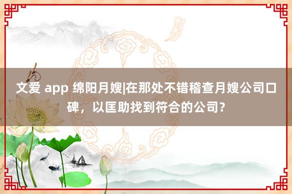 文爱 app 绵阳月嫂|在那处不错稽查月嫂公司口碑，以匡助找到符合的公司？