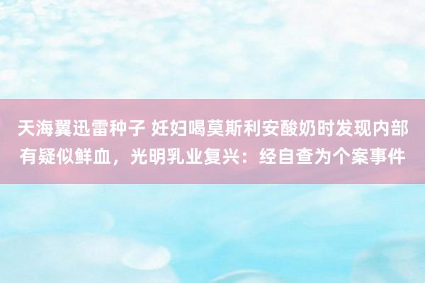 天海翼迅雷种子 妊妇喝莫斯利安酸奶时发现内部有疑似鲜血，光明乳业复兴：经自查为个案事件