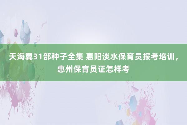 天海翼31部种子全集 惠阳淡水保育员报考培训，惠州保育员证怎样考