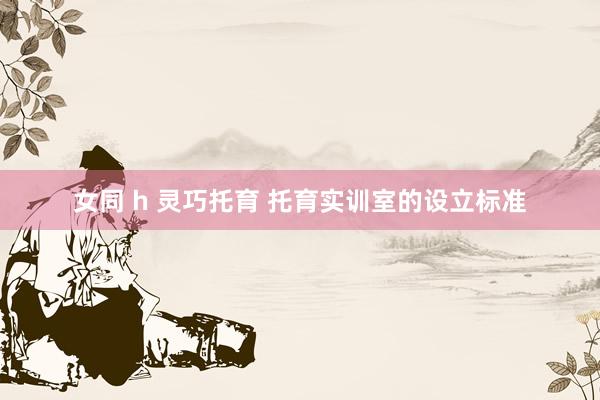 女同 h 灵巧托育 托育实训室的设立标准