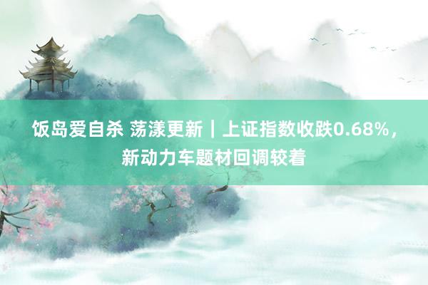 饭岛爱自杀 荡漾更新｜上证指数收跌0.68%，新动力车题材回调较着