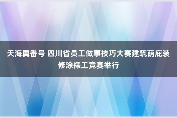 天海翼番号 四川省员工做事技巧大赛建筑荫庇装修涂裱工竞赛举行