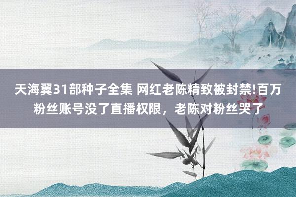 天海翼31部种子全集 网红老陈精致被封禁!百万粉丝账号没了直播权限，老陈对粉丝哭了