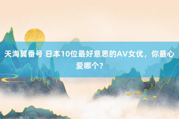 天海翼番号 日本10位最好意思的AV女优，你最心爱哪个？