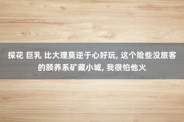 探花 巨乳 比大理莫逆于心好玩， 这个险些没旅客的颐养系矿藏小城， 我很怕他火