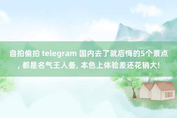 自拍偷拍 telegram 国内去了就后悔的5个景点， 都是名气王人备， 本色上体验差还花销大!