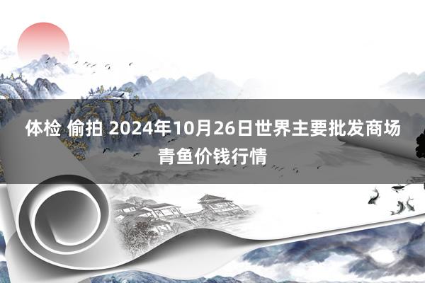 体检 偷拍 2024年10月26日世界主要批发商场青鱼价钱行情