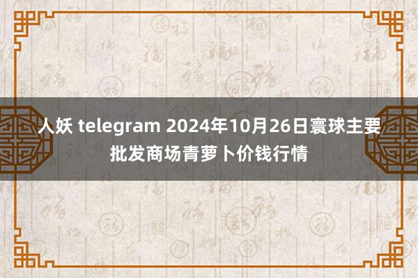 人妖 telegram 2024年10月26日寰球主要批发商场青萝卜价钱行情