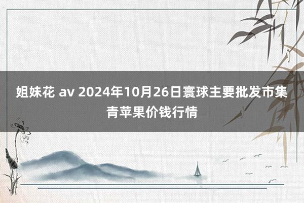 姐妹花 av 2024年10月26日寰球主要批发市集青苹果价钱行情