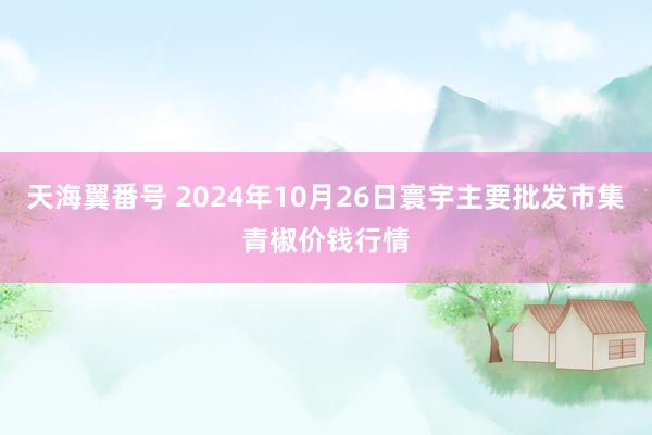 天海翼番号 2024年10月26日寰宇主要批发市集青椒价钱行情