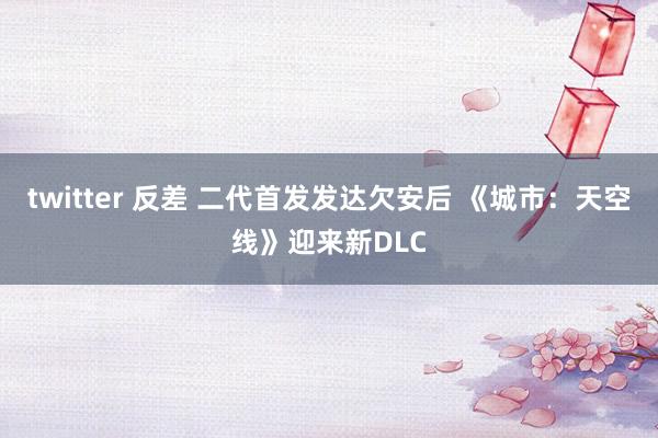 twitter 反差 二代首发发达欠安后 《城市：天空线》迎来新DLC