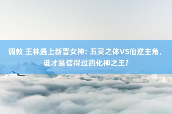 调教 王林遇上新晋女神: 五灵之体VS仙逆主角， 谁才是信得过的化神之王?