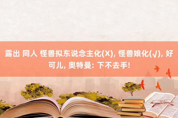 露出 同人 怪兽拟东说念主化(X)， 怪兽娘化(√)， 好可儿， 奥特曼: 下不去手!