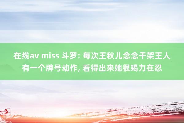 在线av miss 斗罗: 每次王秋儿念念干架王人有一个牌号动作， 看得出来她很竭力在忍