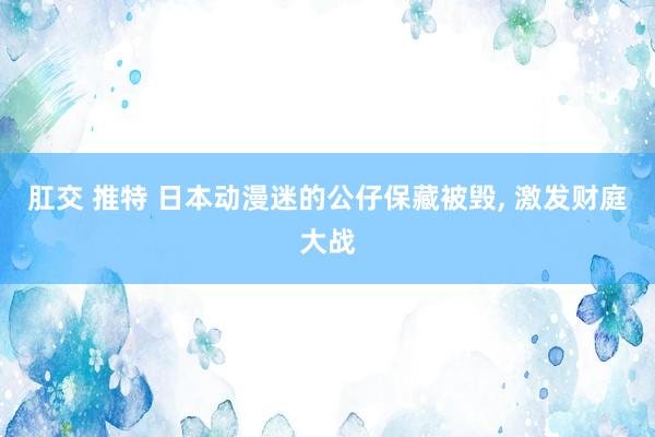 肛交 推特 日本动漫迷的公仔保藏被毁， 激发财庭大战