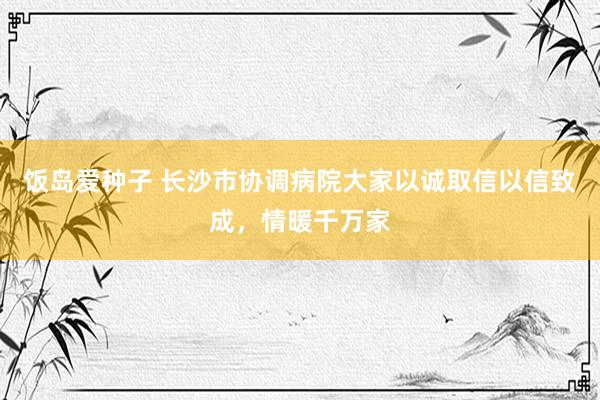 饭岛爱种子 长沙市协调病院大家以诚取信以信致成，情暖千万家