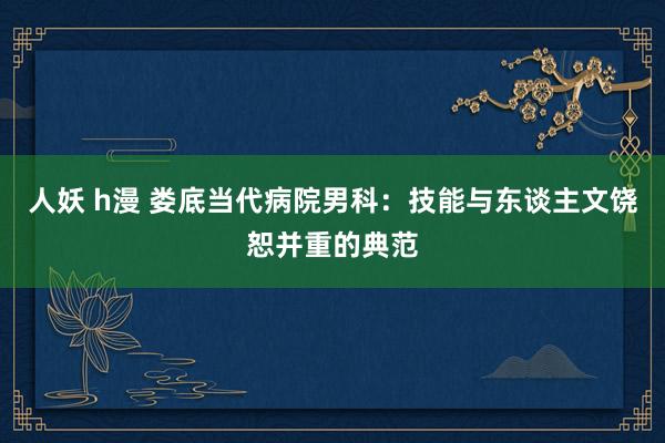 人妖 h漫 娄底当代病院男科：技能与东谈主文饶恕并重的典范