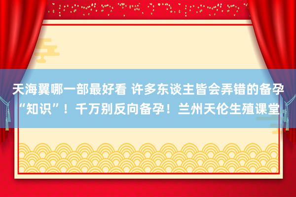 天海翼哪一部最好看 许多东谈主皆会弄错的备孕“知识”！千万别反向备孕！兰州天伦生殖课堂