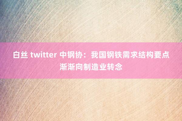 白丝 twitter 中钢协：我国钢铁需求结构要点渐渐向制造业转念