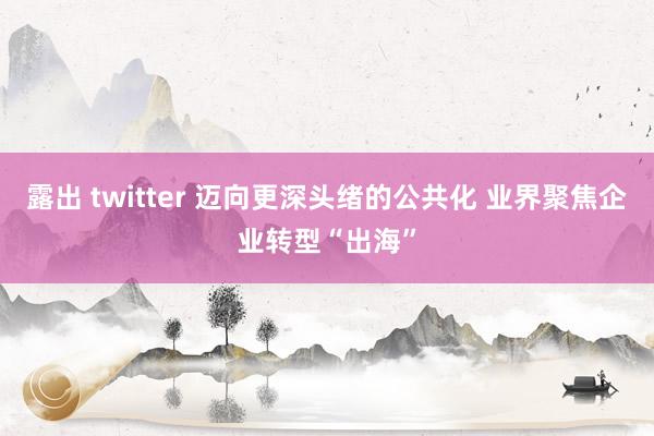 露出 twitter 迈向更深头绪的公共化 业界聚焦企业转型“出海”