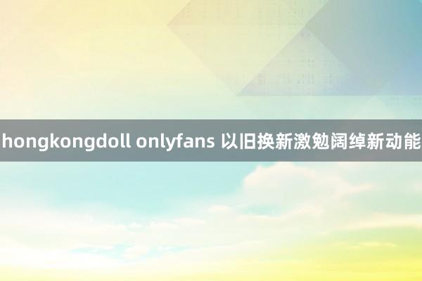 hongkongdoll onlyfans 以旧换新激勉阔绰新动能