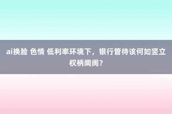 ai换脸 色情 低利率环境下，银行管待该何如竖立权柄阛阓？