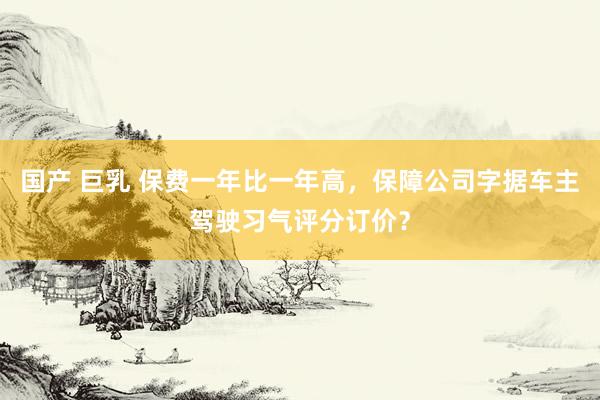 国产 巨乳 保费一年比一年高，保障公司字据车主驾驶习气评分订价？