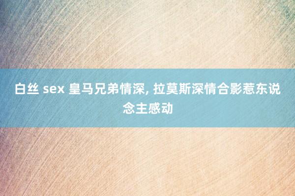 白丝 sex 皇马兄弟情深， 拉莫斯深情合影惹东说念主感动