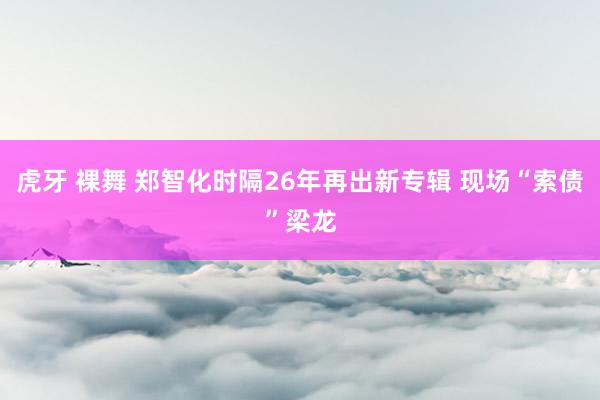 虎牙 裸舞 郑智化时隔26年再出新专辑 现场“索债”梁龙