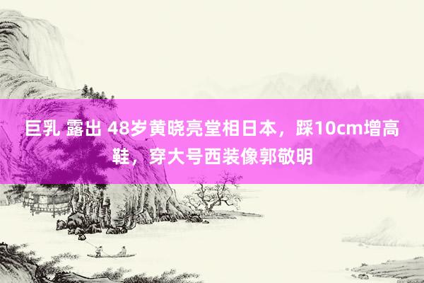 巨乳 露出 48岁黄晓亮堂相日本，踩10cm增高鞋，穿大号西装像郭敬明