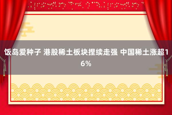 饭岛爱种子 港股稀土板块捏续走强 中国稀土涨超16%