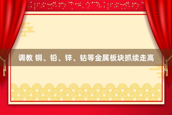 调教 铜、铅、锌、钴等金属板块抓续走高