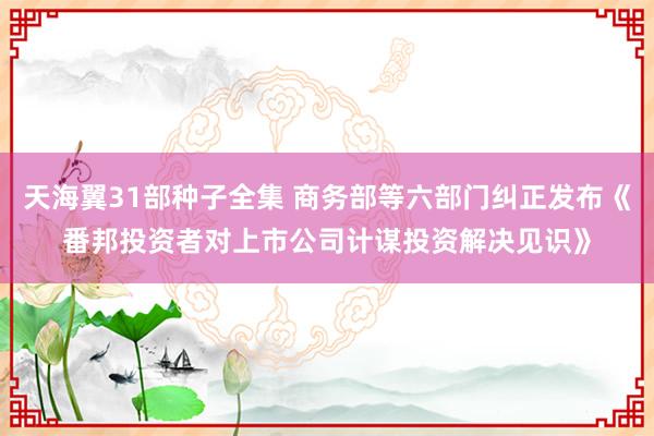 天海翼31部种子全集 商务部等六部门纠正发布《番邦投资者对上市公司计谋投资解决见识》