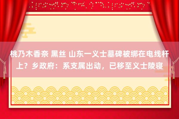 桃乃木香奈 黑丝 山东一义士墓碑被绑在电线杆上？乡政府：系支属出动，已移至义士陵寝