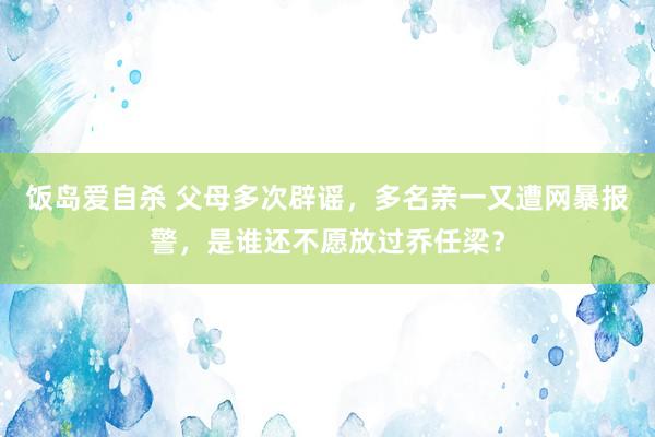 饭岛爱自杀 父母多次辟谣，多名亲一又遭网暴报警，是谁还不愿放过乔任梁？