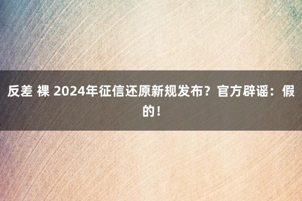 反差 裸 2024年征信还原新规发布？官方辟谣：假的！