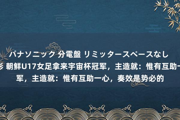 パナソニック 分電盤 リミッタースペースなし 露出・半埋込両用形 朝鲜U17女足拿来宇宙杯冠军，主造就：惟有互助一心，奏效是势必的