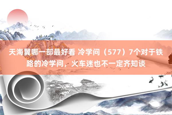 天海翼哪一部最好看 冷学问（577）7个对于铁路的冷学问，火车迷也不一定齐知谈