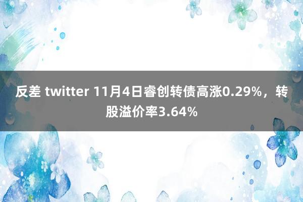 反差 twitter 11月4日睿创转债高涨0.29%，转股溢价率3.64%