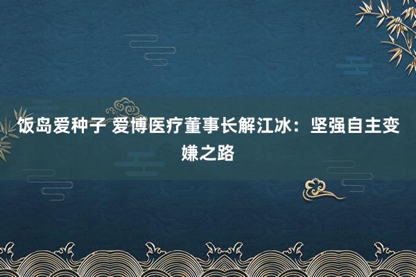 饭岛爱种子 爱博医疗董事长解江冰：坚强自主变嫌之路