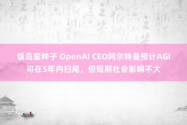 饭岛爱种子 OpenAI CEO阿尔特曼预计AGI可在5年内扫尾，但短期社会影响不大