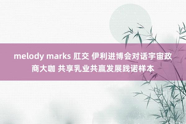 melody marks 肛交 伊利进博会对话宇宙政商大咖 共享乳业共赢发展践诺样本