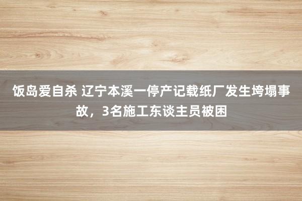 饭岛爱自杀 辽宁本溪一停产记载纸厂发生垮塌事故，3名施工东谈主员被困