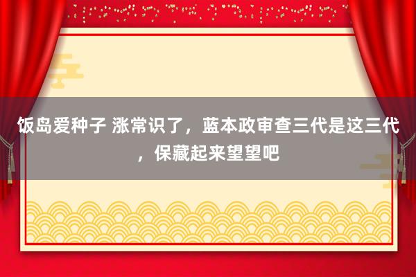 饭岛爱种子 涨常识了，蓝本政审查三代是这三代，保藏起来望望吧