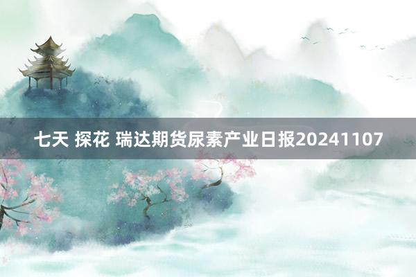 七天 探花 瑞达期货尿素产业日报20241107