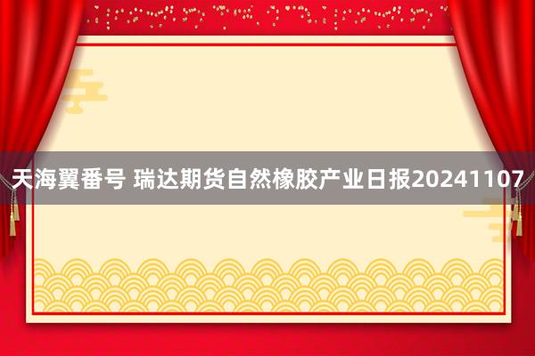 天海翼番号 瑞达期货自然橡胶产业日报20241107