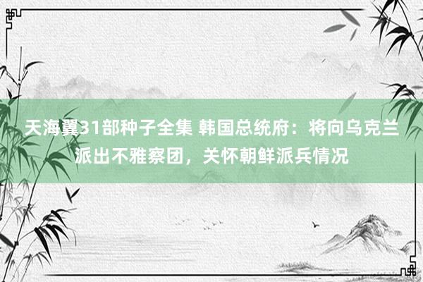 天海翼31部种子全集 韩国总统府：将向乌克兰派出不雅察团，关怀朝鲜派兵情况