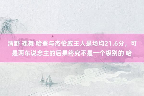 清野 裸舞 哈登与杰伦威王人是场均21.6分，可是两东说念主的后果终究不是一个级别的 哈